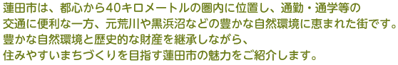 蓮田市は、都心から40キロメートルの圏内に位置し、通勤・通学等の交通に便利な一方、元荒川や黒浜沼などの豊かな自然環境に恵まれた街です。豊かな自然環境と歴史的な財産を継承しながら、住みやすいまちづくりを目指す蓮田市の魅力をご紹介します。